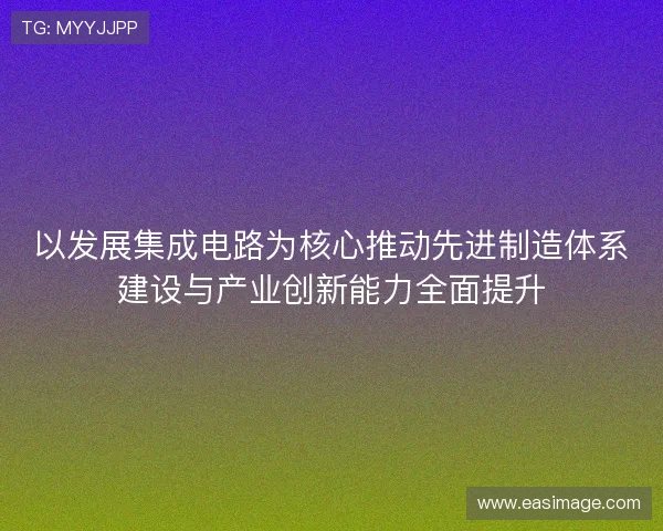 以发展集成电路为核心推动先进制造体系建设与产业创新能力全面提升